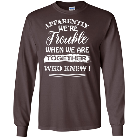 Apparently We re Trouble When We Are Together Who Knew Shirt G240 Gildan LS Ultra Cotton T Shirt