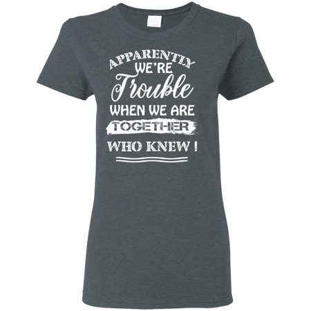 Apparently We re Trouble When We Are Together Who Knew Shirt G500L Gildan Ladies 5 3 oz T Shirt